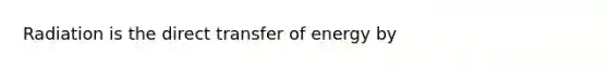 Radiation is the direct transfer of energy by