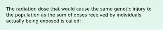 The radiation dose that would cause the same genetic injury to the population as the sum of doses received by individuals actually being exposed is called: