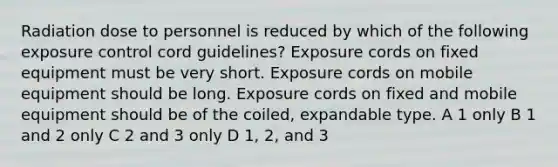 Radiation dose to personnel is reduced by which of the following exposure control cord guidelines? Exposure cords on fixed equipment must be very short. Exposure cords on mobile equipment should be long. Exposure cords on fixed and mobile equipment should be of the coiled, expandable type. A 1 only B 1 and 2 only C 2 and 3 only D 1, 2, and 3