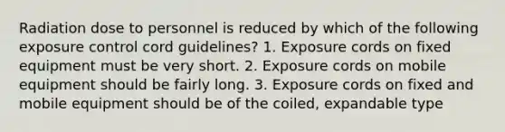 Radiation dose to personnel is reduced by which of the following exposure control cord guidelines? 1. Exposure cords on fixed equipment must be very short. 2. Exposure cords on mobile equipment should be fairly long. 3. Exposure cords on fixed and mobile equipment should be of the coiled, expandable type