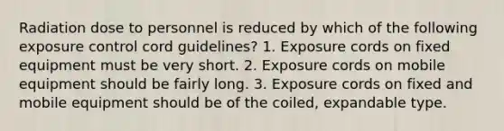 Radiation dose to personnel is reduced by which of the following exposure control cord guidelines? 1. Exposure cords on fixed equipment must be very short. 2. Exposure cords on mobile equipment should be fairly long. 3. Exposure cords on fixed and mobile equipment should be of the coiled, expandable type.