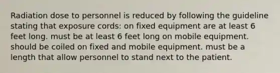 Radiation dose to personnel is reduced by following the guideline stating that exposure cords: on fixed equipment are at least 6 feet long. must be at least 6 feet long on mobile equipment. should be coiled on fixed and mobile equipment. must be a length that allow personnel to stand next to the patient.