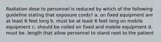 Radiation dose to personnel is reduced by which of the following guideline stating that exposure cords? a. on fixed equipment are at least 6 feet long b. must be at least 6 feet long on mobile equipment c. should be coiled on fixed and mobile equipment d. must be. length that allow personnel to stand next to the patient