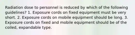 Radiation dose to personnel is reduced by which of the following guidelines? 1. Exposure cords on fixed equipment must be very short. 2. Exposure cords on mobile equipment should be long. 3. Exposure cords on fixed and mobile equipment should be of the coiled, expandable type.