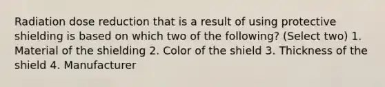 Radiation dose reduction that is a result of using protective shielding is based on which two of the following? (Select two) 1. Material of the shielding 2. Color of the shield 3. Thickness of the shield 4. Manufacturer