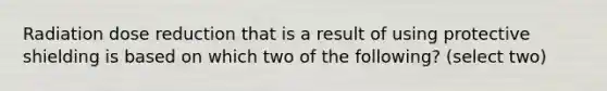 Radiation dose reduction that is a result of using protective shielding is based on which two of the following? (select two)