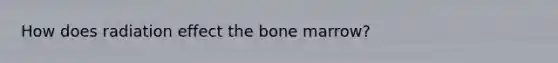 How does radiation effect the bone marrow?