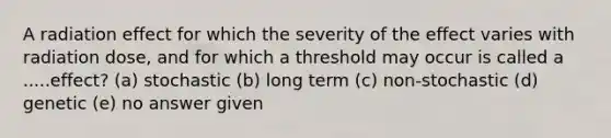 A radiation effect for which the severity of the effect varies with radiation dose, and for which a threshold may occur is called a .....effect? (a) stochastic (b) long term (c) non-stochastic (d) genetic (e) no answer given