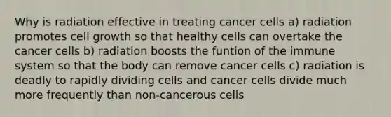 Why is radiation effective in treating cancer cells a) radiation promotes cell growth so that healthy cells can overtake the cancer cells b) radiation boosts the funtion of the immune system so that the body can remove cancer cells c) radiation is deadly to rapidly dividing cells and cancer cells divide much more frequently than non-cancerous cells