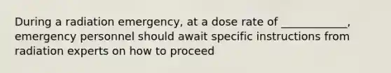 During a radiation emergency, at a dose rate of ____________, emergency personnel should await specific instructions from radiation experts on how to proceed