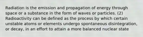 Radiation is the emission and propagation of energy through space or a substance in the form of waves or particles. (2) Radioactivity can be defined as the process by which certain unstable atoms or elements undergo spontaneous disintegration, or decay, in an effort to attain a more balanced nuclear state