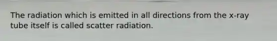 The radiation which is emitted in all directions from the x-ray tube itself is called scatter radiation.