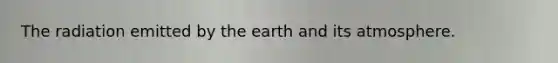 The radiation emitted by the earth and its atmosphere.