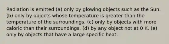 Radiation is emitted (a) only by glowing objects such as the Sun. (b) only by objects whose temperature is greater than the temperature of the surroundings. (c) only by objects with more caloric than their surroundings. (d) by any object not at 0 K. (e) only by objects that have a large specific heat.