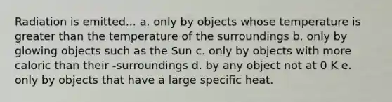 Radiation is emitted... a. only by objects whose temperature is greater than the temperature of the surroundings b. only by glowing objects such as the Sun c. only by objects with more caloric than their -surroundings d. by any object not at 0 K e. only by objects that have a large specific heat.