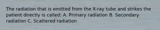 The radiation that is emitted from the X-ray tube and strikes the patient directly is called: A. Primary radiation B. Secondary radiation C. Scattered radiation