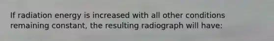 If radiation energy is increased with all other conditions remaining constant, the resulting radiograph will have: