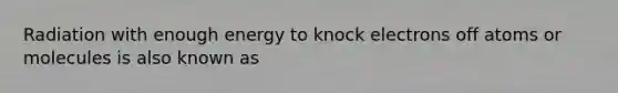 Radiation with enough energy to knock electrons off atoms or molecules is also known as