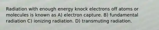 Radiation with enough energy knock electrons off atoms or molecules is known as A) electron capture. B) fundamental radiation C) ionizing radiation. D) transmuting radiation.