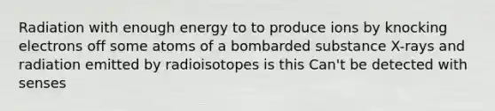 Radiation with enough energy to to produce ions by knocking electrons off some atoms of a bombarded substance X-rays and radiation emitted by radioisotopes is this Can't be detected with senses