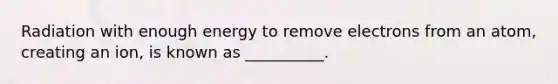 Radiation with enough energy to remove electrons from an atom, creating an ion, is known as __________.