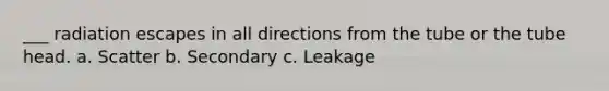 ___ radiation escapes in all directions from the tube or the tube head. a. Scatter b. Secondary c. Leakage