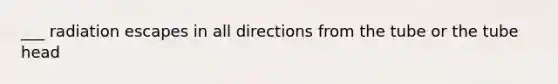 ___ radiation escapes in all directions from the tube or the tube head