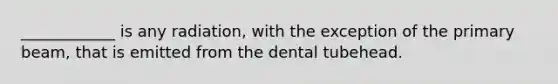 ____________ is any radiation, with the exception of the primary beam, that is emitted from the dental tubehead.