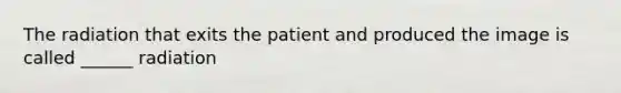 The radiation that exits the patient and produced the image is called ______ radiation