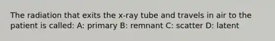 The radiation that exits the x-ray tube and travels in air to the patient is called: A: primary B: remnant C: scatter D: latent