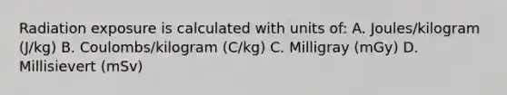 Radiation exposure is calculated with units of: A. Joules/kilogram (J/kg) B. Coulombs/kilogram (C/kg) C. Milligray (mGy) D. Millisievert (mSv)