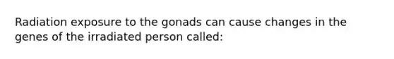 Radiation exposure to the gonads can cause changes in the genes of the irradiated person called: