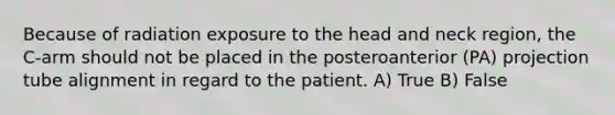 Because of radiation exposure to the head and neck region, the C-arm should not be placed in the posteroanterior (PA) projection tube alignment in regard to the patient. A) True B) False