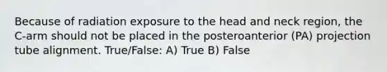 Because of radiation exposure to the head and neck region, the C-arm should not be placed in the posteroanterior (PA) projection tube alignment. True/False: A) True B) False