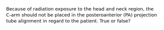 Because of radiation exposure to the head and neck region, the C-arm should not be placed in the posteroanterior (PA) projection tube alignment in regard to the patient. True or false?