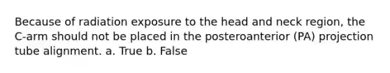 Because of radiation exposure to the head and neck region, the C-arm should not be placed in the posteroanterior (PA) projection tube alignment. a. True b. False