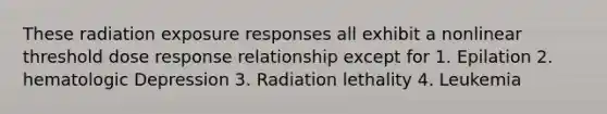 These radiation exposure responses all exhibit a nonlinear threshold dose response relationship except for 1. Epilation 2. hematologic Depression 3. Radiation lethality 4. Leukemia