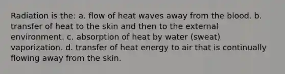 Radiation is the: a. flow of heat waves away from the blood. b. transfer of heat to the skin and then to the external environment. c. absorption of heat by water (sweat) vaporization. d. transfer of heat energy to air that is continually flowing away from the skin.