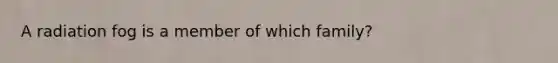 A radiation fog is a member of which family?