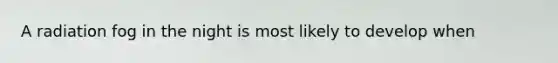 A radiation fog in the night is most likely to develop when