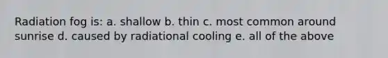 Radiation fog is: a. shallow b. thin c. most common around sunrise d. caused by radiational cooling e. all of the above