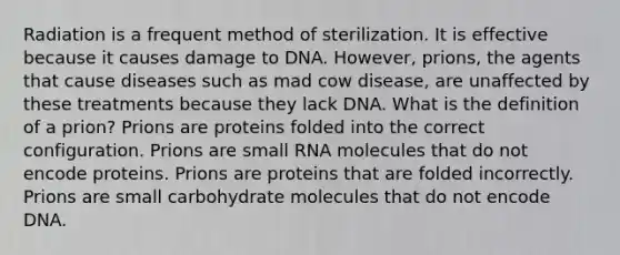 Radiation is a frequent method of sterilization. It is effective because it causes damage to DNA. However, prions, the agents that cause diseases such as mad cow disease, are unaffected by these treatments because they lack DNA. What is the definition of a prion? Prions are proteins folded into the correct configuration. Prions are small RNA molecules that do not encode proteins. Prions are proteins that are folded incorrectly. Prions are small carbohydrate molecules that do not encode DNA.