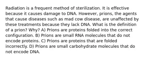 Radiation is a frequent method of sterilization. It is effective because it causes damage to DNA. However, prions, the agents that cause diseases such as mad cow disease, are unaffected by these treatments because they lack DNA. What is the definition of a prion? Why? A) Prions are proteins folded into the correct configuration. B) Prions are small RNA molecules that do not encode proteins. C) Prions are proteins that are folded incorrectly. D) Prions are small carbohydrate molecules that do not encode DNA.