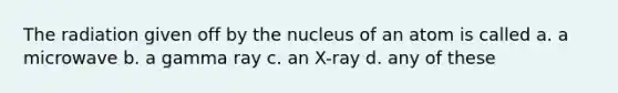 The radiation given off by the nucleus of an atom is called a. a microwave b. a gamma ray c. an X-ray d. any of these