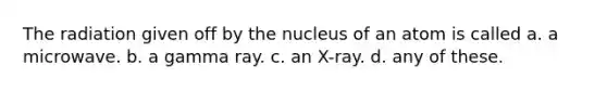 The radiation given off by the nucleus of an atom is called a. a microwave. b. a gamma ray. c. an X-ray. d. any of these.