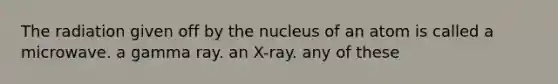 The radiation given off by the nucleus of an atom is called a microwave. a gamma ray. an X-ray. any of these