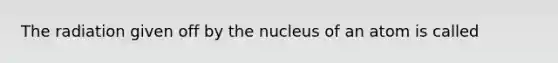 The radiation given off by the nucleus of an atom is called