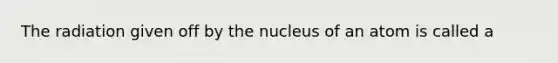 The radiation given off by the nucleus of an atom is called a