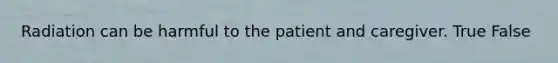 Radiation can be harmful to the patient and caregiver. True False