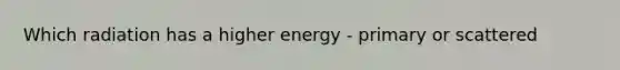 Which radiation has a higher energy - primary or scattered